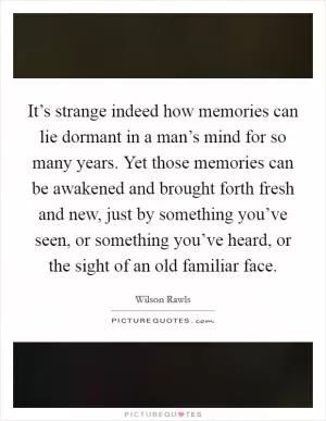 It’s strange indeed how memories can lie dormant in a man’s mind for so many years. Yet those memories can be awakened and brought forth fresh and new, just by something you’ve seen, or something you’ve heard, or the sight of an old familiar face Picture Quote #1