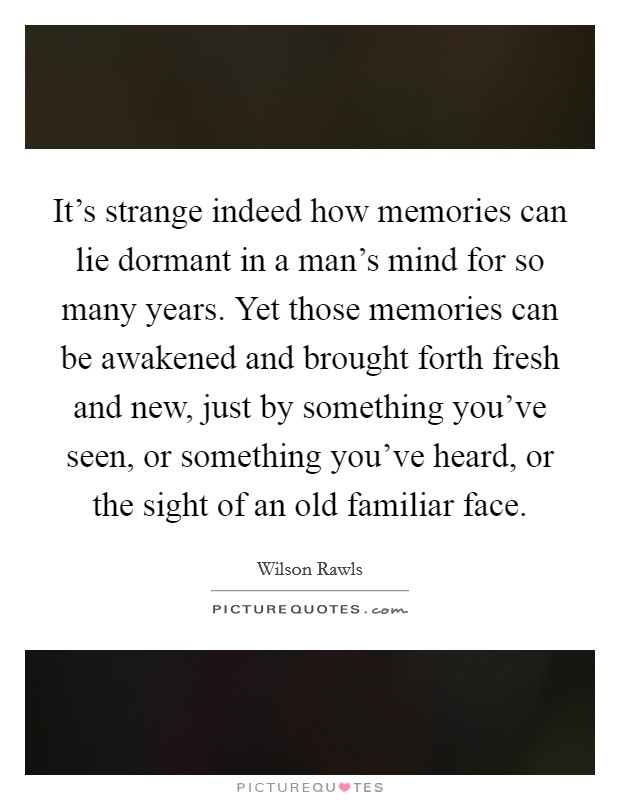 It's strange indeed how memories can lie dormant in a man's mind for so many years. Yet those memories can be awakened and brought forth fresh and new, just by something you've seen, or something you've heard, or the sight of an old familiar face. Picture Quote #1