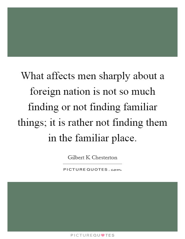 What affects men sharply about a foreign nation is not so much finding or not finding familiar things; it is rather not finding them in the familiar place. Picture Quote #1