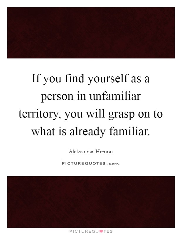 If you find yourself as a person in unfamiliar territory, you will grasp on to what is already familiar. Picture Quote #1