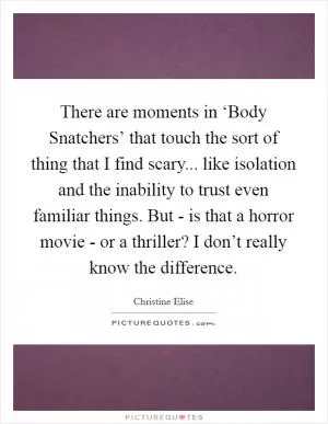 There are moments in ‘Body Snatchers’ that touch the sort of thing that I find scary... like isolation and the inability to trust even familiar things. But - is that a horror movie - or a thriller? I don’t really know the difference Picture Quote #1