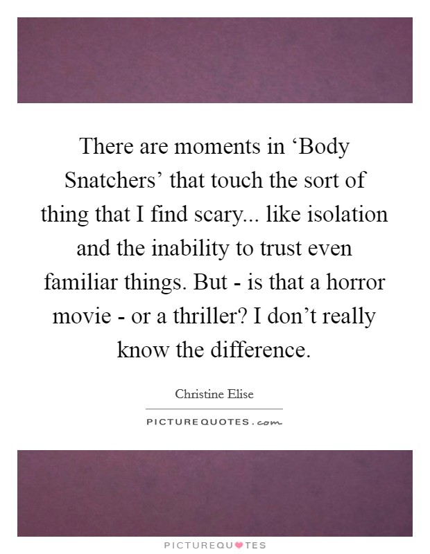 There are moments in ‘Body Snatchers' that touch the sort of thing that I find scary... like isolation and the inability to trust even familiar things. But - is that a horror movie - or a thriller? I don't really know the difference. Picture Quote #1