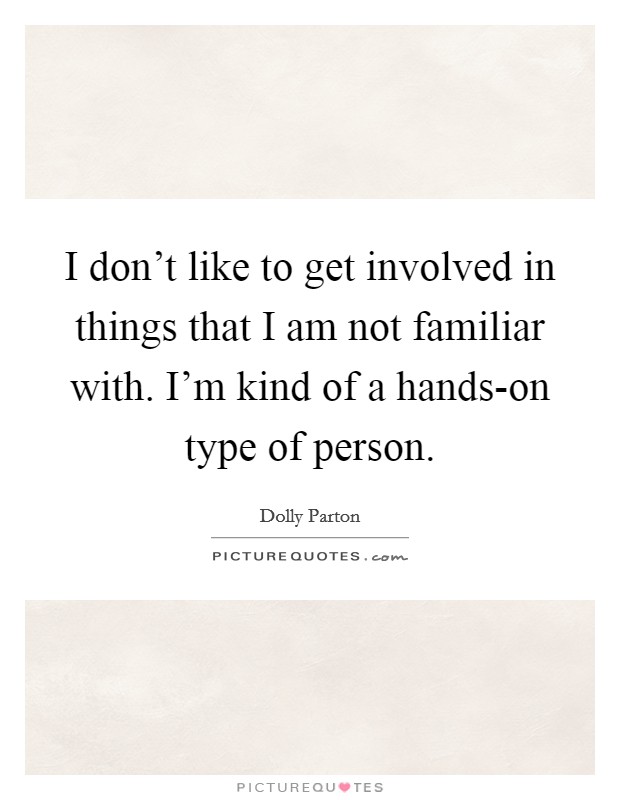 I don't like to get involved in things that I am not familiar with. I'm kind of a hands-on type of person. Picture Quote #1