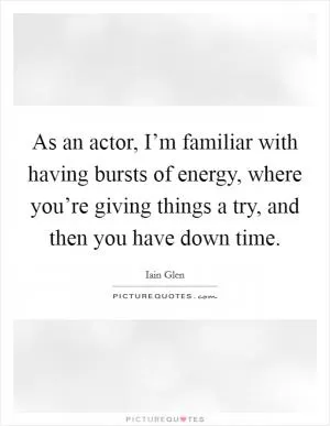 As an actor, I’m familiar with having bursts of energy, where you’re giving things a try, and then you have down time Picture Quote #1