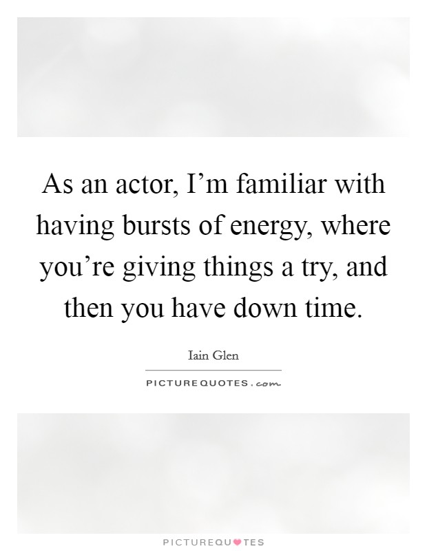 As an actor, I'm familiar with having bursts of energy, where you're giving things a try, and then you have down time. Picture Quote #1
