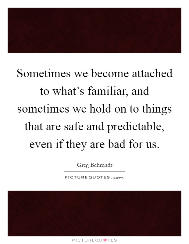 Sometimes we become attached to what's familiar, and sometimes we hold on to things that are safe and predictable, even if they are bad for us. Picture Quote #1