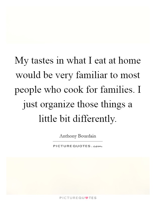 My tastes in what I eat at home would be very familiar to most people who cook for families. I just organize those things a little bit differently. Picture Quote #1
