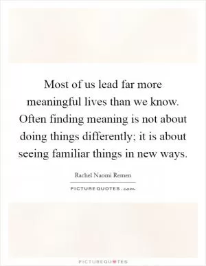 Most of us lead far more meaningful lives than we know. Often finding meaning is not about doing things differently; it is about seeing familiar things in new ways Picture Quote #1