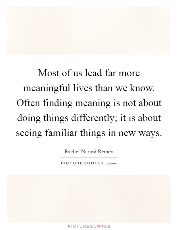 Most of us lead far more meaningful lives than we know. Often finding meaning is not about doing things differently; it is about seeing familiar things in new ways. Picture Quote #1