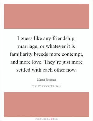 I guess like any friendship, marriage, or whatever it is familiarity breeds more contempt, and more love. They’re just more settled with each other now Picture Quote #1