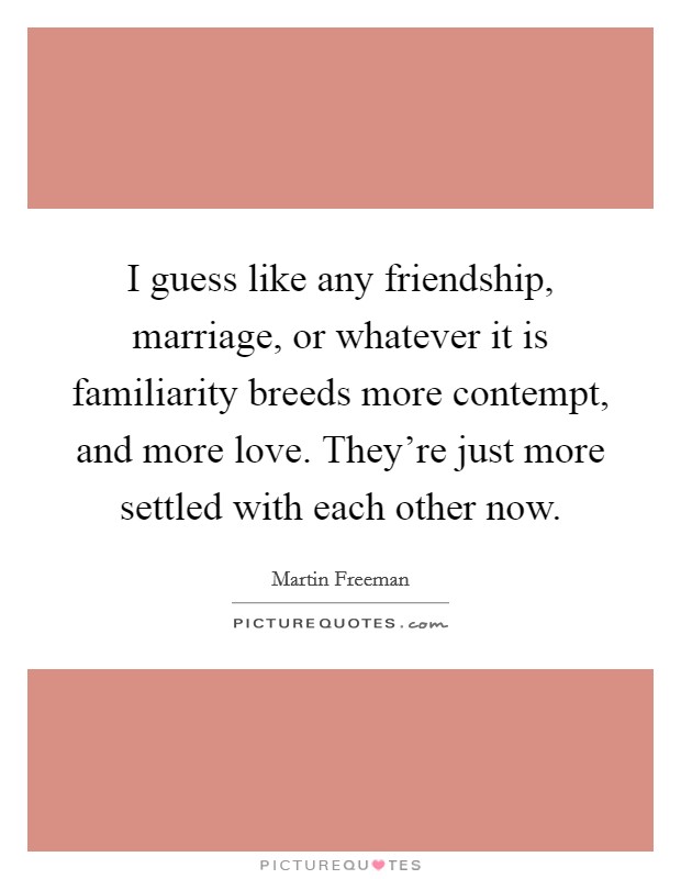 I guess like any friendship, marriage, or whatever it is familiarity breeds more contempt, and more love. They're just more settled with each other now. Picture Quote #1