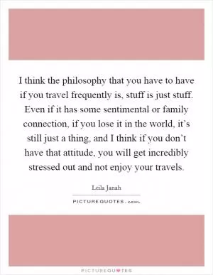 I think the philosophy that you have to have if you travel frequently is, stuff is just stuff. Even if it has some sentimental or family connection, if you lose it in the world, it’s still just a thing, and I think if you don’t have that attitude, you will get incredibly stressed out and not enjoy your travels Picture Quote #1