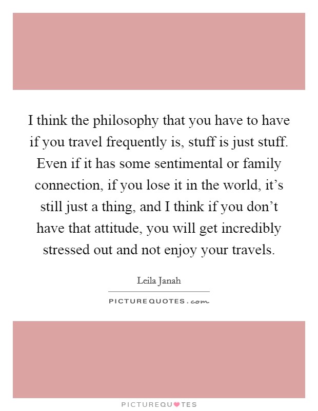 I think the philosophy that you have to have if you travel frequently is, stuff is just stuff. Even if it has some sentimental or family connection, if you lose it in the world, it's still just a thing, and I think if you don't have that attitude, you will get incredibly stressed out and not enjoy your travels. Picture Quote #1