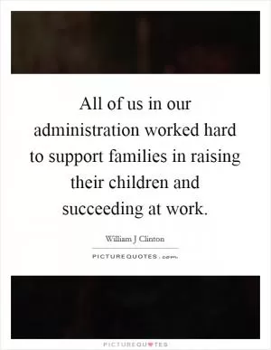 All of us in our administration worked hard to support families in raising their children and succeeding at work Picture Quote #1