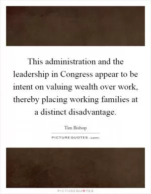 This administration and the leadership in Congress appear to be intent on valuing wealth over work, thereby placing working families at a distinct disadvantage Picture Quote #1