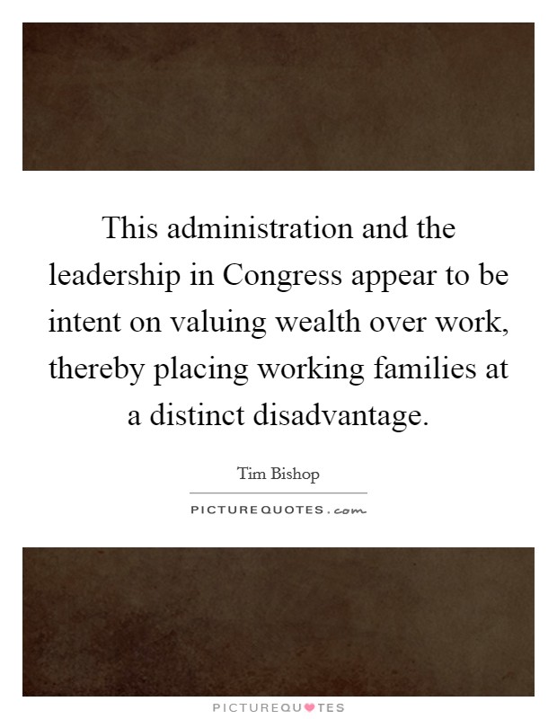 This administration and the leadership in Congress appear to be intent on valuing wealth over work, thereby placing working families at a distinct disadvantage. Picture Quote #1