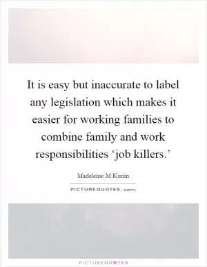 It is easy but inaccurate to label any legislation which makes it easier for working families to combine family and work responsibilities ‘job killers.’ Picture Quote #1