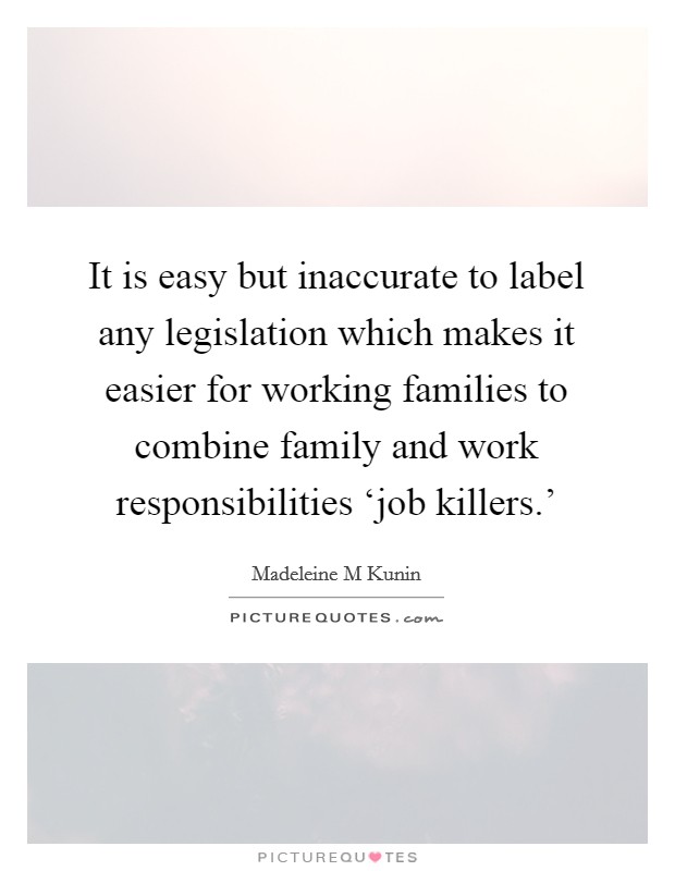It is easy but inaccurate to label any legislation which makes it easier for working families to combine family and work responsibilities ‘job killers.' Picture Quote #1