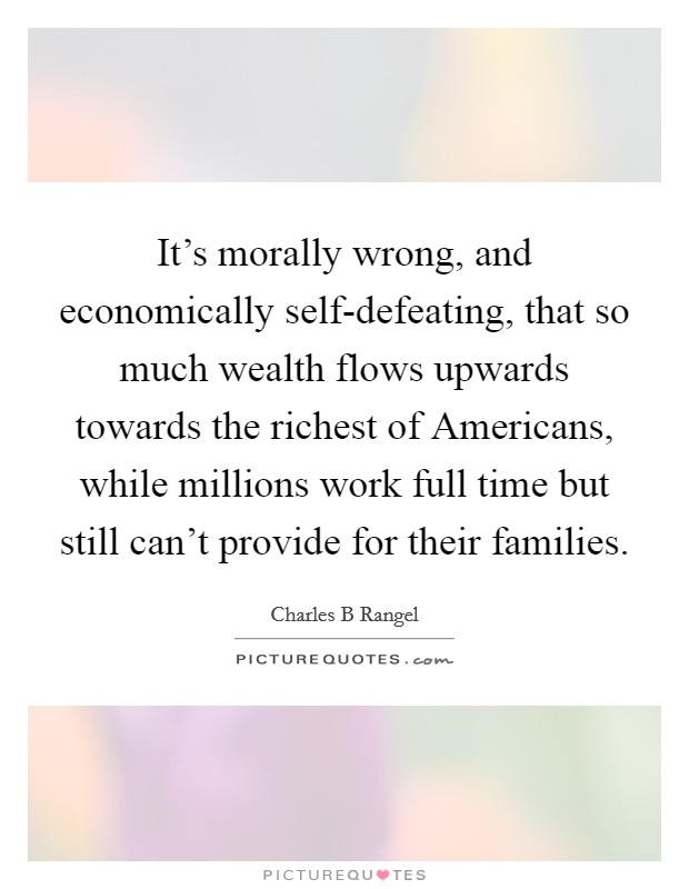 It's morally wrong, and economically self-defeating, that so much wealth flows upwards towards the richest of Americans, while millions work full time but still can't provide for their families. Picture Quote #1