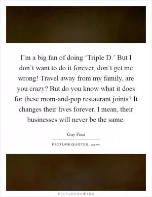 I’m a big fan of doing ‘Triple D.’ But I don’t want to do it forever, don’t get me wrong! Travel away from my family, are you crazy? But do you know what it does for these mom-and-pop restaurant joints? It changes their lives forever. I mean, their businesses will never be the same Picture Quote #1