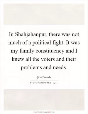 In Shahjahanpur, there was not much of a political fight. It was my family constituency and I knew all the voters and their problems and needs Picture Quote #1