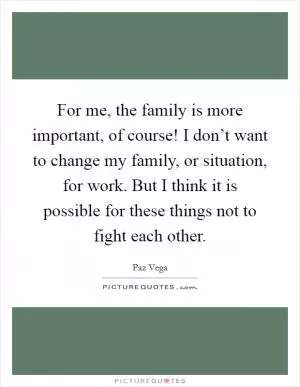 For me, the family is more important, of course! I don’t want to change my family, or situation, for work. But I think it is possible for these things not to fight each other Picture Quote #1