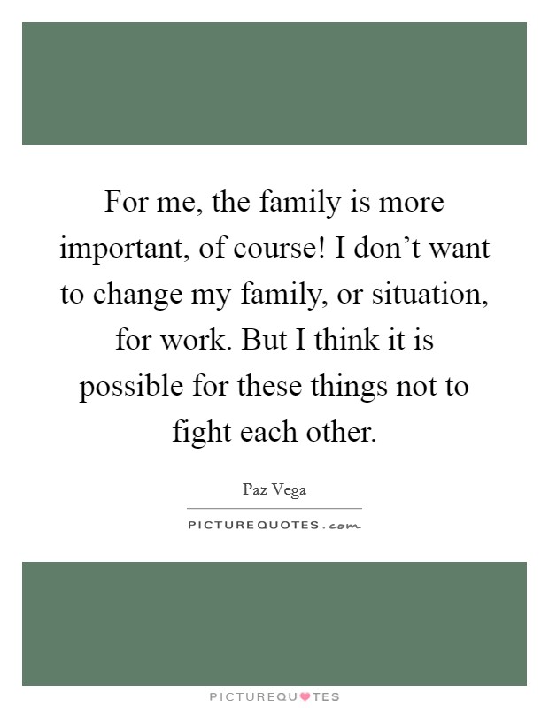 For me, the family is more important, of course! I don't want to change my family, or situation, for work. But I think it is possible for these things not to fight each other. Picture Quote #1