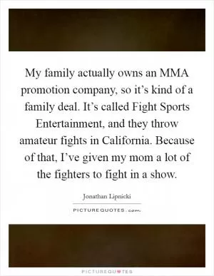 My family actually owns an MMA promotion company, so it’s kind of a family deal. It’s called Fight Sports Entertainment, and they throw amateur fights in California. Because of that, I’ve given my mom a lot of the fighters to fight in a show Picture Quote #1