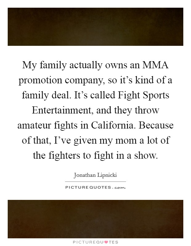 My family actually owns an MMA promotion company, so it's kind of a family deal. It's called Fight Sports Entertainment, and they throw amateur fights in California. Because of that, I've given my mom a lot of the fighters to fight in a show. Picture Quote #1