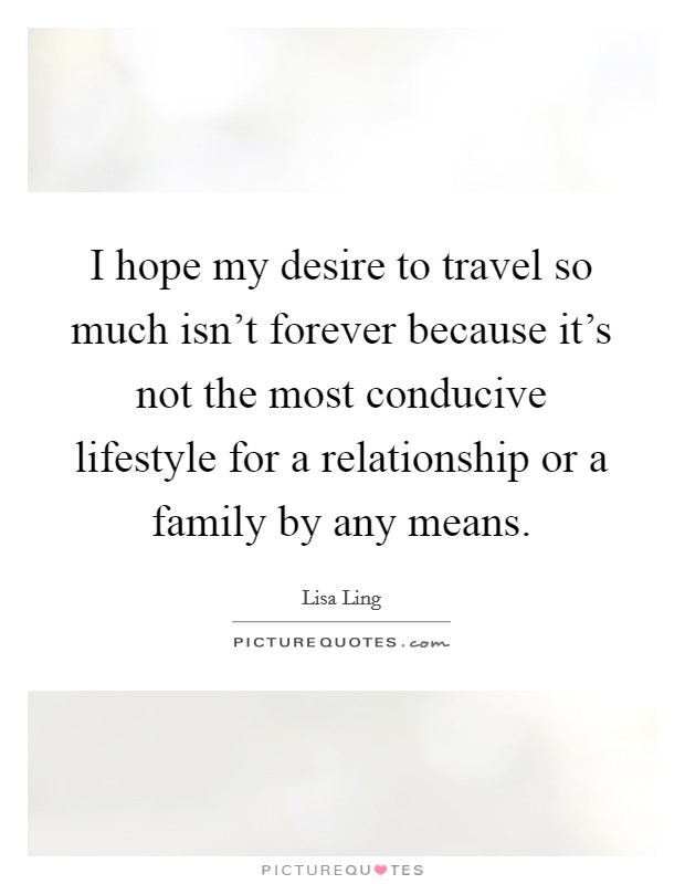 I hope my desire to travel so much isn't forever because it's not the most conducive lifestyle for a relationship or a family by any means. Picture Quote #1