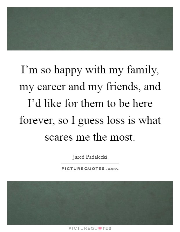 I'm so happy with my family, my career and my friends, and I'd like for them to be here forever, so I guess loss is what scares me the most. Picture Quote #1