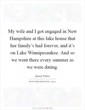 My wife and I got engaged in New Hampshire at this lake house that her family’s had forever, and it’s on Lake Winnipesaukee. And so we went there every summer as we were dating Picture Quote #1