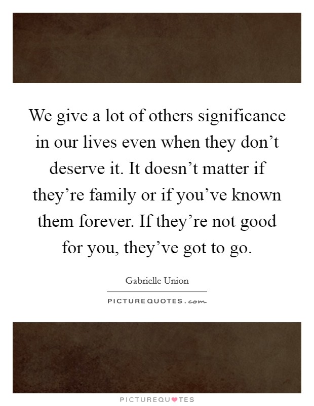 We give a lot of others significance in our lives even when they don't deserve it. It doesn't matter if they're family or if you've known them forever. If they're not good for you, they've got to go. Picture Quote #1