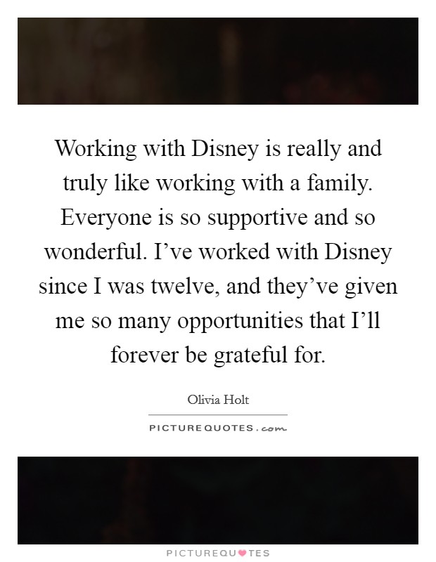 Working with Disney is really and truly like working with a family. Everyone is so supportive and so wonderful. I've worked with Disney since I was twelve, and they've given me so many opportunities that I'll forever be grateful for. Picture Quote #1