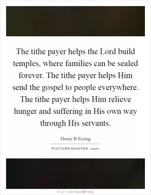The tithe payer helps the Lord build temples, where families can be sealed forever. The tithe payer helps Him send the gospel to people everywhere. The tithe payer helps Him relieve hunger and suffering in His own way through His servants Picture Quote #1