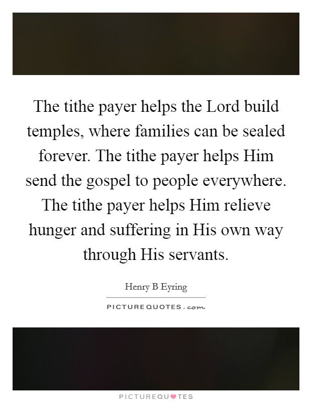 The tithe payer helps the Lord build temples, where families can be sealed forever. The tithe payer helps Him send the gospel to people everywhere. The tithe payer helps Him relieve hunger and suffering in His own way through His servants. Picture Quote #1