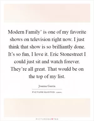 Modern Family’ is one of my favorite shows on television right now. I just think that show is so brilliantly done. It’s so fun, I love it. Eric Stonestreet I could just sit and watch forever. They’re all great. That would be on the top of my list Picture Quote #1