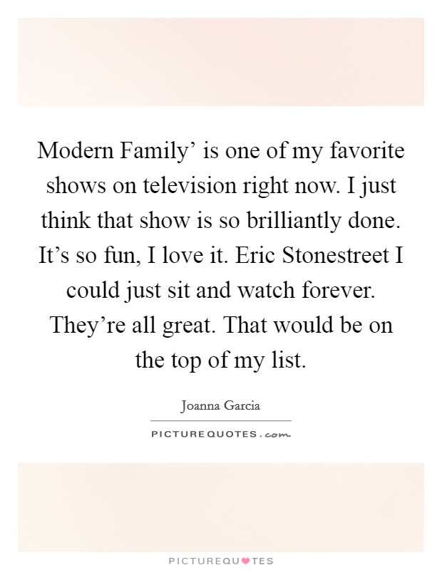 Modern Family' is one of my favorite shows on television right now. I just think that show is so brilliantly done. It's so fun, I love it. Eric Stonestreet I could just sit and watch forever. They're all great. That would be on the top of my list. Picture Quote #1