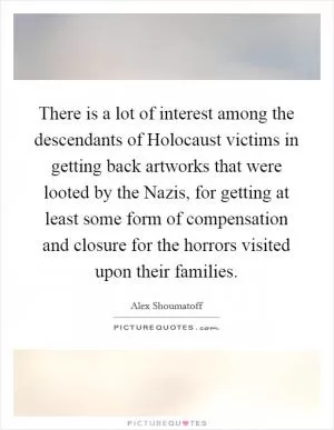 There is a lot of interest among the descendants of Holocaust victims in getting back artworks that were looted by the Nazis, for getting at least some form of compensation and closure for the horrors visited upon their families Picture Quote #1