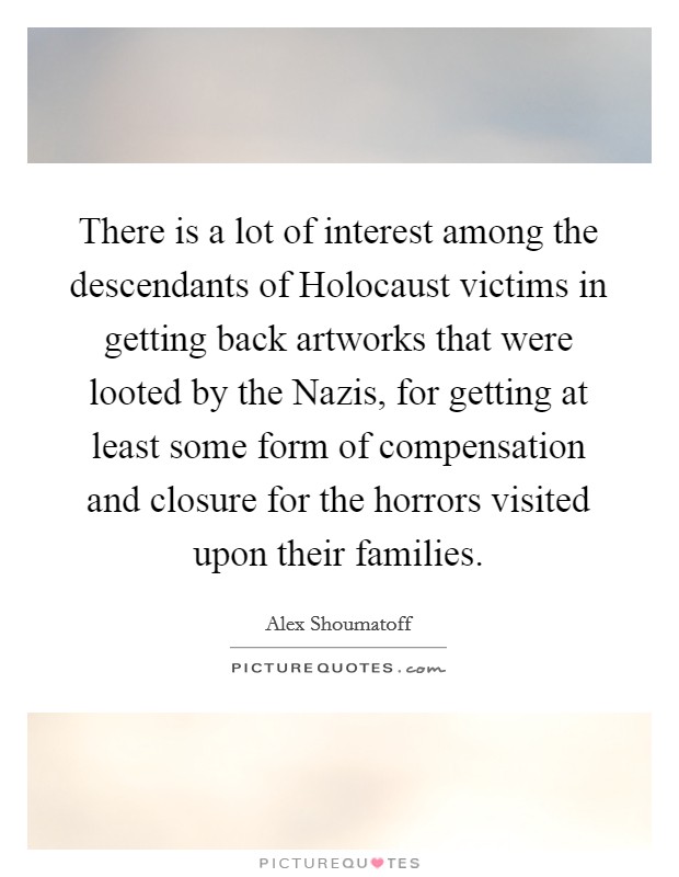 There is a lot of interest among the descendants of Holocaust victims in getting back artworks that were looted by the Nazis, for getting at least some form of compensation and closure for the horrors visited upon their families. Picture Quote #1
