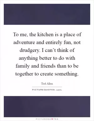To me, the kitchen is a place of adventure and entirely fun, not drudgery. I can’t think of anything better to do with family and friends than to be together to create something Picture Quote #1