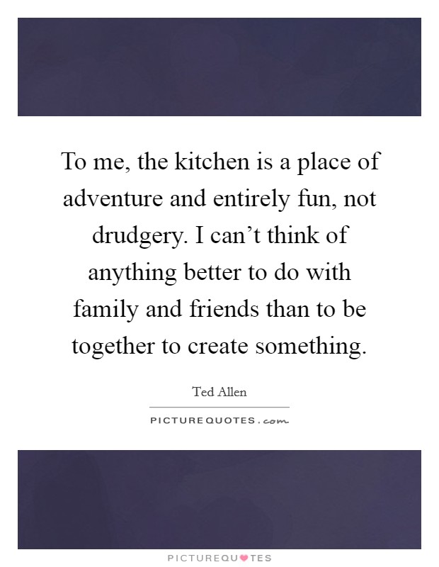 To me, the kitchen is a place of adventure and entirely fun, not drudgery. I can't think of anything better to do with family and friends than to be together to create something. Picture Quote #1