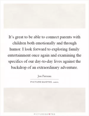 It’s great to be able to connect parents with children both emotionally and through humor. I look forward to exploring family entertainment once again and examining the specifics of our day-to-day lives against the backdrop of an extraordinary adventure Picture Quote #1