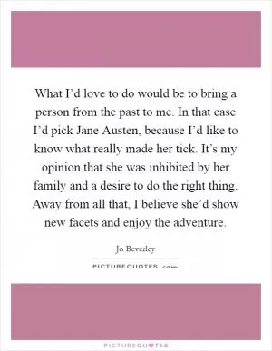 What I’d love to do would be to bring a person from the past to me. In that case I’d pick Jane Austen, because I’d like to know what really made her tick. It’s my opinion that she was inhibited by her family and a desire to do the right thing. Away from all that, I believe she’d show new facets and enjoy the adventure Picture Quote #1