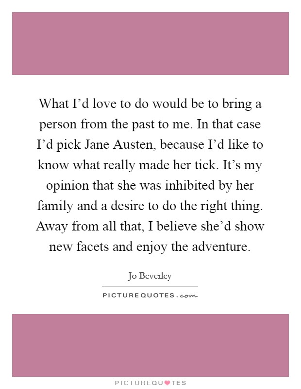 What I'd love to do would be to bring a person from the past to me. In that case I'd pick Jane Austen, because I'd like to know what really made her tick. It's my opinion that she was inhibited by her family and a desire to do the right thing. Away from all that, I believe she'd show new facets and enjoy the adventure. Picture Quote #1