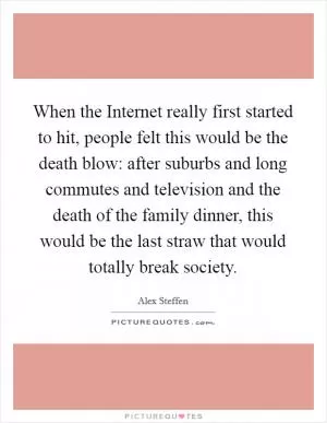 When the Internet really first started to hit, people felt this would be the death blow: after suburbs and long commutes and television and the death of the family dinner, this would be the last straw that would totally break society Picture Quote #1