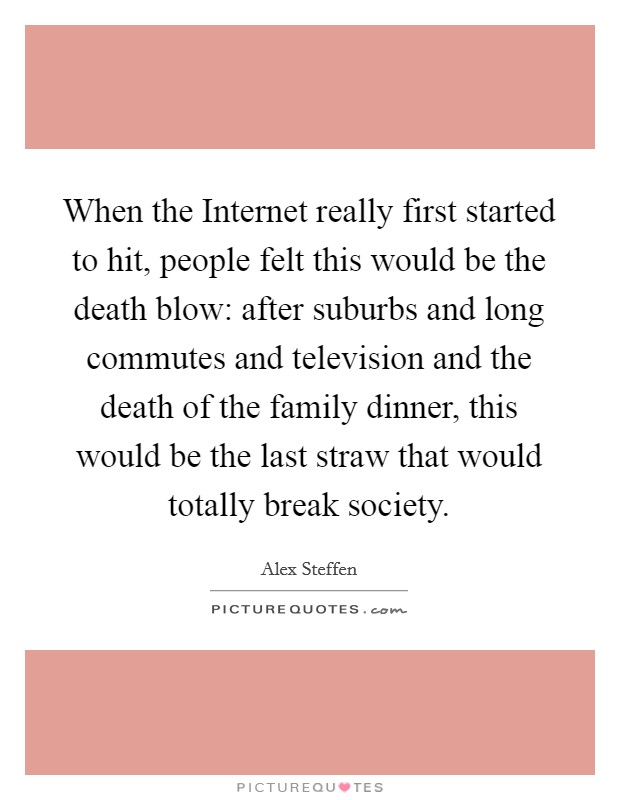 When the Internet really first started to hit, people felt this would be the death blow: after suburbs and long commutes and television and the death of the family dinner, this would be the last straw that would totally break society. Picture Quote #1
