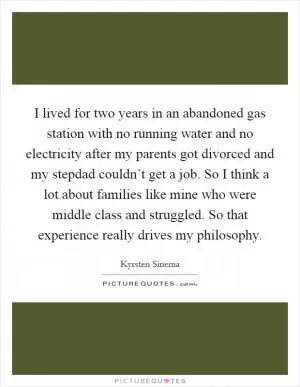 I lived for two years in an abandoned gas station with no running water and no electricity after my parents got divorced and my stepdad couldn’t get a job. So I think a lot about families like mine who were middle class and struggled. So that experience really drives my philosophy Picture Quote #1