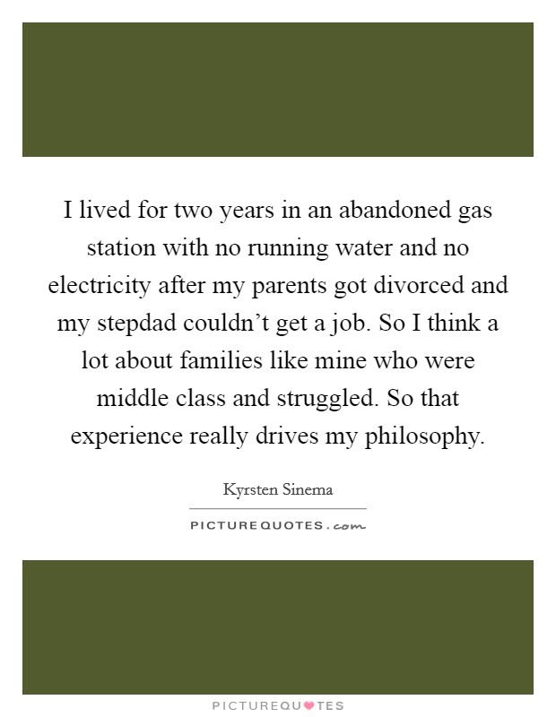 I lived for two years in an abandoned gas station with no running water and no electricity after my parents got divorced and my stepdad couldn't get a job. So I think a lot about families like mine who were middle class and struggled. So that experience really drives my philosophy. Picture Quote #1