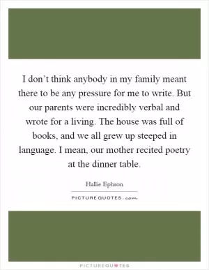 I don’t think anybody in my family meant there to be any pressure for me to write. But our parents were incredibly verbal and wrote for a living. The house was full of books, and we all grew up steeped in language. I mean, our mother recited poetry at the dinner table Picture Quote #1